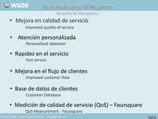 Alvaro Tejada – Local Champ Colombia - alvtej@gmail.com
• Mejora en calidad de servicio
Improved quality of service
• Atención personalizada
Personalized attention
• Rapidez en el servicio
Fast service
• Mejora en el flujo de clientes
Improved customer flow
• Base de datos de clientes
Customer Database
• Medición de calidad de servicio (QoS) – Foursquare
QoS Measurement - Foursquare
10/11
 