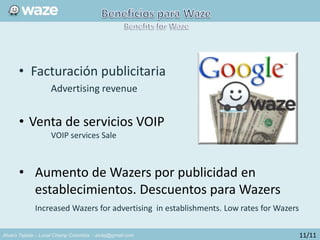 Alvaro Tejada – Local Champ Colombia - alvtej@gmail.com
• Facturación publicitaria
Advertising revenue
• Venta de servicios VOIP
VOIP services Sale
• Aumento de Wazers por publicidad en
establecimientos. Descuentos para Wazers
Increased Wazers for advertising in establishments. Low rates for Wazers
11/11
 