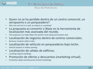 Alvaro Tejada – Local Champ Colombia - alvtej@gmail.com
• Quien no se ha perdido dentro de un centro comercial, un
aeropuerto o un parqueadero?
• Who has not lost in a mall, an airport or a parking?
• La propuesta es convertir a Waze en la herramienta de
localización más avanzada del mundo.
• The proposal is to make Waze the world's most advanced location tool.
• Localización de negocios dentro de centros comerciales.
• Business Location within malls.
• Localización de vehículo en parqueaderos bajo techo.
• Vehicle location in indoor parking.
• Localización de salidas de edificios.
• Locating outputs buildings.
• Promoción de ofertas y descuentos (marketing virtual).
• Promotion deals and discounts (virtual marketing).
1/5
 