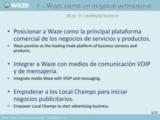 Alvaro Tejada – Local Champ Colombia - alvtej@gmail.com
• Posicionar a Waze como la principal plataforma
comercial de los negocios de servicios y productos.
• Waze position as the leading trade platform of business services and
products.
• Integrar a Waze con medios de comunicación VOIP
y de mensajeria.
• Integrate media Waze with VOIP and messaging.
• Empoderar a los Local Champs para iniciar
negocios publicitarios.
• Empower Local Champs to start advertising business.
1/11
 