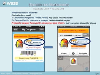Alvaro Tejada – Local Champ Colombia - alvtej@gmail.com
Modelo comercial existente:
Existing business model:
1 - Anuncios Emergentes (US$50 / Mes). Pop-up ads. (US$50 / Month)
2 – Geolocalización mientras se navega. Geolocation while surfing.
Propuesta: agregar Reservación, descuentos para Wazers. Add reservation, discount for Wazers.
2/11
 