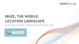 WAZE, THE MOBILE
LOCATION LANDSCAPE
Avichai Bakst, Director of Business Development, Waze
 