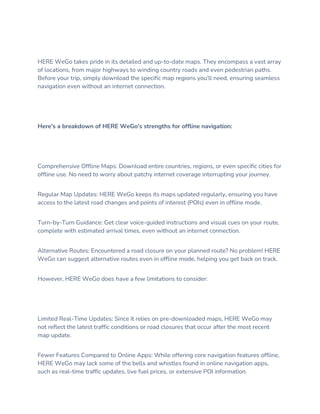 HERE WeGo takes pride in its detailed and up-to-date maps. They encompass a vast array
of locations, from major highways to winding country roads and even pedestrian paths.
Before your trip, simply download the specific map regions you'll need, ensuring seamless
navigation even without an internet connection.
Here's a breakdown of HERE WeGo's strengths for offline navigation:
Comprehensive Offline Maps: Download entire countries, regions, or even specific cities for
offline use. No need to worry about patchy internet coverage interrupting your journey.
Regular Map Updates: HERE WeGo keeps its maps updated regularly, ensuring you have
access to the latest road changes and points of interest (POIs) even in offline mode.
Turn-by-Turn Guidance: Get clear voice-guided instructions and visual cues on your route,
complete with estimated arrival times, even without an internet connection.
Alternative Routes: Encountered a road closure on your planned route? No problem! HERE
WeGo can suggest alternative routes even in offline mode, helping you get back on track.
However, HERE WeGo does have a few limitations to consider:
Limited Real-Time Updates: Since it relies on pre-downloaded maps, HERE WeGo may
not reflect the latest traffic conditions or road closures that occur after the most recent
map update.
Fewer Features Compared to Online Apps: While offering core navigation features offline,
HERE WeGo may lack some of the bells and whistles found in online navigation apps,
such as real-time traffic updates, live fuel prices, or extensive POI information.
 