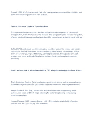 Overall, HERE WeGo is a fantastic choice for travelers who prioritize offline reliability and
don't mind sacrificing some real-time features.
CoPilot GPS: Your Trucker's Trusted Co-Pilot
For professional drivers and road warriors navigating the complexities of commercial
transportation, CoPilot GPS is a game-changer. This app goes beyond basic car navigation,
offering a suite of features specifically designed for trucks, buses, and other large vehicles.
CoPilot GPS boasts truck-specific routing that considers factors like vehicle size, weight
restrictions, and low clearances. No more worrying about getting stuck under a bridge
that's too low for your rig! Additionally, CoPilot provides real-time updates on weigh
stations, rest stops, and truck-friendly fuel stations, helping drivers plan their routes
efficiently.
Here's a closer look at what makes CoPilot GPS a favorite among professional drivers:
Truck-Optimized Routing: Avoid low bridges, weight restrictions, and narrow roads with
custom routing that considers your vehicle's specific dimensions and weight limitations.
Weigh Station & Rest Stop Updates: Get real-time information on upcoming weigh
stations, rest areas, and truck stops, allowing for better trip planning and avoiding
unnecessary delays.
Hours of Service (HOS) Logging: Comply with HOS regulations with built-in logging
features that track your driving time and breaks.
 