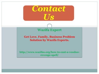Contact
Us
Wazifa Expert
Get Love, Family, Business Problem
Solution by Wazifa Experts.
http://www.wazifas.org/how-to-cast-a-voodoo-
revenge-spell/
 