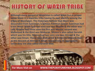 Although every person of Waziristan is called Wazir but in proper
sense Wazir is a separate tribe having its own identity among the
tribes of Waziristan. The historians believe that Wazir was
descended from Suleiman; a famous Pakhtun Sardar. Suleiman had
a son Wazir. Wazir had two sons one was Khadre & the other was
Lale. Khadre had three sons the first was Moosa, second was
Mahmood & the third was Mubarak. Moosa is also called Dervish
which was his title. Moosa had two sons one was Ahmad & the
other was Itman. These days Ahmad Zai & Itman Zai Wazir known
as the descent of Ahmad & Itman respectively. In aggregative
sense they are also called Darvesh Khel.
For More Visit on WWW.THEPUKHTUNKHWA.BLOGSPOT.COM
 