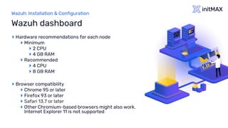 Wazuh: Installation & Configuration
Hardware recommendations for each node
Minimum
2 CPU
4 GB RAM
Recommended
4 CPU
8 GB RAM
Browser compatibility
Chrome 95 or later
Firefox 93 or later
Safari 13.7 or later
Other Chromium-based browsers might also work.
Internet Explorer 11 is not supported
Wazuh dashboard
 