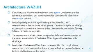 10
Architecture WAZUH
o L'architecture Wazuh est basée sur des agents , exécutés sur les
terminaux surveillés, qui transmettent les données de sécurité à
un serveur central .
o Les périphériques sans agent tels que les pare-feu, les
commutateurs, les routeurs et les points d'accès sont pris en charge
et peuvent soumettre activement des données de journal via Syslog,
SSH ou à l'aide de leur API.
o Le serveur central décode et analyse les informations entrantes et
transmet les résultats à l'indexeur Wazuh pour l'indexation et le
stockage.
o Le cluster d'indexeurs Wazuh est un ensemble d'un ou plusieurs
nœuds qui communiquent entre eux pour effectuer des opérations de
 
