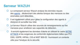 14
Serveur WAZUH
o Le composant serveur Wazuh analyse les données reçues
des agents , déclenchant des alertes lorsque des menaces ou des
anomalies sont détectées.
o Il est également utilisé pour gérer la configuration des agents à
distance et surveiller leur état.
o Le serveur Wazuh utilise des sources de renseignements sur les
menaces pour améliorer ses capacités de détection.
o Il enrichit également les données d'alerte en utilisant le cadre MITRE
ATT&CK et les exigences de conformité réglementaire telles que PCI
DSS, GDPR, HIPAA, CIS et NIST 800-53 fournissant un contexte
utile pour l'analyse de la sécurité.
 