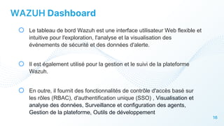 16
WAZUH Dashboard
o Le tableau de bord Wazuh est une interface utilisateur Web flexible et
intuitive pour l'exploration, l'analyse et la visualisation des
événements de sécurité et des données d'alerte.
o Il est également utilisé pour la gestion et le suivi de la plateforme
Wazuh.
o En outre, il fournit des fonctionnalités de contrôle d'accès basé sur
les rôles (RBAC), d'authentification unique (SSO) , Visualisation et
analyse des données, Surveillance et configuration des agents,
Gestion de la plateforme, Outils de développement
 