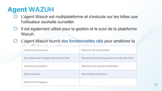 17
Agent WAZUH
o L'agent Wazuh est multiplateforme et s'exécute sur les hôtes que
l'utilisateur souhaite surveiller.
o Il est également utilisé pour la gestion et le suivi de la plateforme
Wazuh.
o L'agent Wazuh fournit des fonctionnalités clés pour améliorer la
sécurité de votre système.
 
