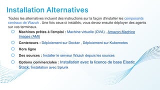 Installation Alternatives
Toutes les alternatives incluent des instructions sur la façon d'installer les composants
centraux de Wazuh . Une fois ceux-ci installés, vous devez ensuite déployer des agents
sur vos terminaux.
o Machines prêtes à l'emploi : Machine virtuelle (OVA) , Amazon Machine
Images (AMI)
o Conteneurs : Déploiement sur Docker , Déploiement sur Kubernetes
o Hors ligne
o Des sources : Installer le serveur Wazuh depuis les sources
o Options commerciales : Installation avec la licence de base Elastic
Stack, Installation avec Splunk
 