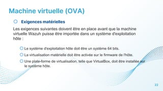 Machine virtuelle (OVA)
22
o Exigences matérielles
Les exigences suivantes doivent être en place avant que la machine
virtuelle Wazuh puisse être importée dans un système d'exploitation
hôte :
oLe système d'exploitation hôte doit être un système 64 bits.
oLa virtualisation matérielle doit être activée sur le firmware de l'hôte.
oUne plate-forme de virtualisation, telle que VirtualBox, doit être installée sur
le système hôte.
 