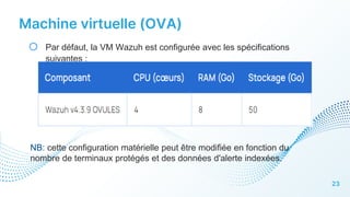 Machine virtuelle (OVA)
23
o Par défaut, la VM Wazuh est configurée avec les spécifications
suivantes :
NB: cette configuration matérielle peut être modifiée en fonction du
nombre de terminaux protégés et des données d'alerte indexées.
 