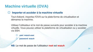 Machine virtuelle (OVA)
24
o Importer et accéder à la machine virtuelle
Tout d'abord, importez l'OVA sur la plate-forme de virtualisation et
démarrez la machine.
Utilisez l'utilisateur et le mot de passe suivants pour accéder à la machine
virtuelle. Vous pouvez utiliser la plateforme de virtualisation ou y accéder
via SSH.
o user: wazuh-user
o password: wazuh
NB: Le mot de passe de l’utilisateur root est wazuh
 