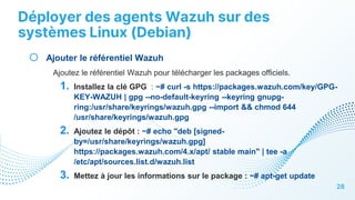 Déployer des agents Wazuh sur des
systèmes Linux (Debian)
28
o Ajouter le référentiel Wazuh
Ajoutez le référentiel Wazuh pour télécharger les packages officiels.
1. Installez la clé GPG : ~# curl -s https://packages.wazuh.com/key/GPG-
KEY-WAZUH | gpg --no-default-keyring --keyring gnupg-
ring:/usr/share/keyrings/wazuh.gpg --import && chmod 644
/usr/share/keyrings/wazuh.gpg
2. Ajoutez le dépôt : ~# echo "deb [signed-
by=/usr/share/keyrings/wazuh.gpg]
https://packages.wazuh.com/4.x/apt/ stable main" | tee -a
/etc/apt/sources.list.d/wazuh.list
3. Mettez à jour les informations sur le package : ~# apt-get update
 