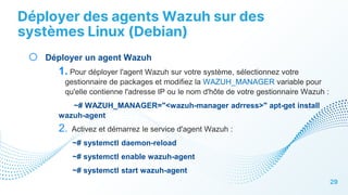 Déployer des agents Wazuh sur des
systèmes Linux (Debian)
29
o Déployer un agent Wazuh
1. Pour déployer l'agent Wazuh sur votre système, sélectionnez votre
gestionnaire de packages et modifiez la WAZUH_MANAGER variable pour
qu'elle contienne l'adresse IP ou le nom d'hôte de votre gestionnaire Wazuh :
~# WAZUH_MANAGER="<wazuh-manager adrress>" apt-get install
wazuh-agent
2. Activez et démarrez le service d'agent Wazuh :
~# systemctl daemon-reload
~# systemctl enable wazuh-agent
~# systemctl start wazuh-agent
 