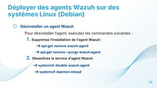 Déployer des agents Wazuh sur des
systèmes Linux (Debian)
30
o Désinstaller un agent Wazuh
Pour désinstaller l'agent, exécutez les commandes suivantes :
1. Supprimez l'installation de l'agent Wazuh:
~# apt-get remove wazuh-agent
~# apt-get remove --purge wazuh-agent
2. Désactivez le service d'agent Wazuh.
~# systemctl disable wazuh-agent
~# systemctl daemon-reload
 