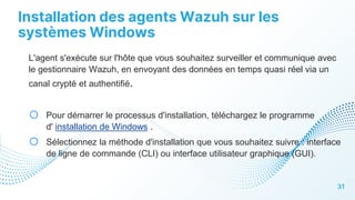 Installation des agents Wazuh sur les
systèmes Windows
31
L'agent s'exécute sur l'hôte que vous souhaitez surveiller et communique avec
le gestionnaire Wazuh, en envoyant des données en temps quasi réel via un
canal crypté et authentifié.
o Pour démarrer le processus d'installation, téléchargez le programme
d' installation de Windows .
o Sélectionnez la méthode d'installation que vous souhaitez suivre : interface
de ligne de commande (CLI) ou interface utilisateur graphique (GUI).
 