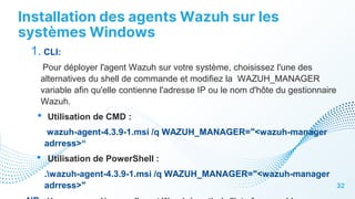 Installation des agents Wazuh sur les
systèmes Windows
32
1. CLI:
Pour déployer l'agent Wazuh sur votre système, choisissez l'une des
alternatives du shell de commande et modifiez la WAZUH_MANAGER
variable afin qu'elle contienne l'adresse IP ou le nom d'hôte du gestionnaire
Wazuh.
• Utilisation de CMD :
wazuh-agent-4.3.9-1.msi /q WAZUH_MANAGER="<wazuh-manager
adrress>“
• Utilisation de PowerShell :
.wazuh-agent-4.3.9-1.msi /q WAZUH_MANAGER="<wazuh-manager
adrress>"
 