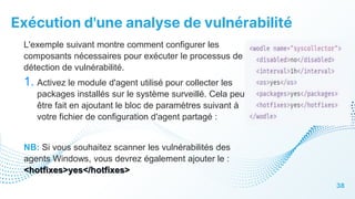 Exécution d'une analyse de vulnérabilité
38
L'exemple suivant montre comment configurer les
composants nécessaires pour exécuter le processus de
détection de vulnérabilité.
1. Activez le module d'agent utilisé pour collecter les
packages installés sur le système surveillé. Cela peut
être fait en ajoutant le bloc de paramètres suivant à
votre fichier de configuration d'agent partagé :
NB: Si vous souhaitez scanner les vulnérabilités des
agents Windows, vous devrez également ajouter le :
<hotfixes>yes</hotfixes>
 