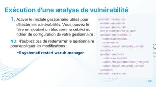 Exécution d'une analyse de vulnérabilité
39
1. Activer le module gestionnaire utilisé pour
détecter les vulnérabilités. Vous pouvez le
faire en ajoutant un bloc comme celui-ci au
fichier de configuration de votre gestionnaire :
NB: N'oubliez pas de redémarrer le gestionnaire
pour appliquer les modifications :
~# systemctl restart wazuh-manager
 