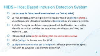 4
HIDS – Host Based Intrusion Detection System
o Un Système de Détection d’Intrusion basé sur l’Hôte ( HIDS )
o Le HIDS collecte, analyse et pré-corrèle les journaux d’un client et alerte si
une attaque, une utilisation frauduleuse (politique) ou une erreur détectée.
o Il vérifie l’intégrité des fichiers du système local, la détection des rootkits,
identifie les actions cachées des attaquants; des chevaux de Troie, des
Malware, …ect.
o HIDS conduit à des alertes en temps réel et a une réponse active
o HIDS s’intègre facilement avec les SIEM
o Le déploiement centralise des stratégies est effectue pour tous les agents
HIDS afin de surveiller la conformité du serveur.
 