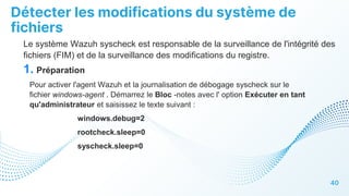 Détecter les modifications du système de
fichiers
40
Le système Wazuh syscheck est responsable de la surveillance de l'intégrité des
fichiers (FIM) et de la surveillance des modifications du registre.
1. Préparation
Pour activer l'agent Wazuh et la journalisation de débogage syscheck sur le
fichier windows-agent . Démarrez le Bloc -notes avec l' option Exécuter en tant
qu'administrateur et saisissez le texte suivant :
windows.debug=2
rootcheck.sleep=0
syscheck.sleep=0
 