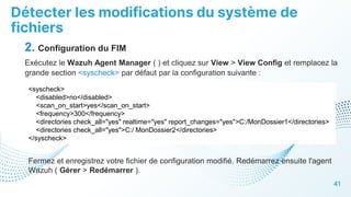 Détecter les modifications du système de
fichiers
41
2. Configuration du FIM
Exécutez le Wazuh Agent Manager ( ) et cliquez sur View > View Config et remplacez la
grande section <syscheck> par défaut par la configuration suivante :
<syscheck>
<disabled>no</disabled>
<scan_on_start>yes</scan_on_start>
<frequency>300</frequency>
<directories check_all="yes" realtime="yes" report_changes="yes">C:/MonDossier1</directories>
<directories check_all="yes">C:/ MonDossier2</directories>
</syscheck>
Fermez et enregistrez votre fichier de configuration modifié. Redémarrez ensuite l'agent
Wazuh ( Gérer > Redémarrer ).
 