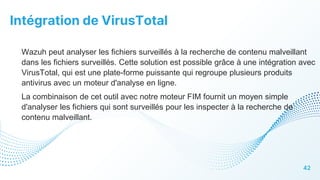 Intégration de VirusTotal
42
Wazuh peut analyser les fichiers surveillés à la recherche de contenu malveillant
dans les fichiers surveillés. Cette solution est possible grâce à une intégration avec
VirusTotal, qui est une plate-forme puissante qui regroupe plusieurs produits
antivirus avec un moteur d'analyse en ligne.
La combinaison de cet outil avec notre moteur FIM fournit un moyen simple
d'analyser les fichiers qui sont surveillés pour les inspecter à la recherche de
contenu malveillant.
 