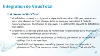Intégration de VirusTotal
43
o À propos de Virus Total
• VirusTotal est un service en ligne qui analyse les fichiers et les URL pour détecter les
virus, vers, chevaux de Troie et autres types de contenus malveillants à l'aide de
moteurs antivirus et d'analyseurs de sites Web. Il a également la capacité de détecter les
faux positifs.
• VirusTotal est un service gratuit avec de nombreuses fonctionnalités utiles. Pour notre
propos, nous soulignerons les points suivants :
• VirusTotal stocke toutes les analyses qu'il effectue, permettant de rechercher le
hachage d'un fichier spécifique.
• VirusTotal fournit également une API qui permet d'accéder aux informations
générées par VirusTotal sans avoir besoin d'utiliser l'interface HTML du site Web.
 