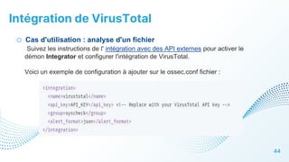 Intégration de VirusTotal
44
o Cas d'utilisation : analyse d'un fichier
Suivez les instructions de l' intégration avec des API externes pour activer le
démon Integrator et configurer l'intégration de VirusTotal.
Voici un exemple de configuration à ajouter sur le ossec.conf fichier :
 