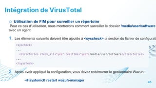Intégration de VirusTotal
45
o Utilisation de FIM pour surveiller un répertoire
Pour ce cas d'utilisation, nous montrerons comment surveiller le dossier /media/user/software
avec un agent.
1. Les éléments suivants doivent être ajoutés à <syscheck> la section du fichier de configurati
2. Après avoir appliqué la configuration, vous devez redémarrer le gestionnaire Wazuh :
~# systemctl restart wazuh-manager
 