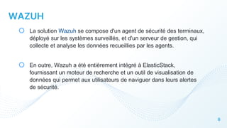 8
WAZUH
o La solution Wazuh se compose d'un agent de sécurité des terminaux,
déployé sur les systèmes surveillés, et d'un serveur de gestion, qui
collecte et analyse les données recueillies par les agents.
o En outre, Wazuh a été entièrement intégré à ElasticStack,
fournissant un moteur de recherche et un outil de visualisation de
données qui permet aux utilisateurs de naviguer dans leurs alertes
de sécurité.
 