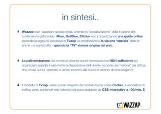 in sintesi..
!    Wazzap può cavalcare questa onda, unendo la “socializzazione” della fruizione del
     contenuto/evento/video (Miso, GetGlue, Clicker ecc ) organizzando una guida online
     secondo la logica di successo di Tvzap: la condivisione e la visione “sociale” della tv,
     anche – e soprattutto – quando la “TV” visione origina dal web.



!    La palinsestazione dei contenuti diventa quindi necessaria ma NON sufﬁciente ad
     organizzare quanto il web mette a disposizione dell’utente: occorre una “visione” più tattica,
     che possa quindi adattarsi e venire incontro alle nuove e sempre diverse esigenze.



!    Il modello di Tvzap viene quindi integrato da modelli diversi come Clicker, il veicolatore di
     trafﬁco verso contenuti web-televisivi da poco acquisito da CBS interactive a 100/mio. $




                                                                                              10
 