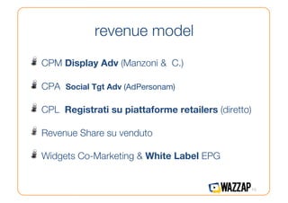 revenue model
!   CPM Display Adv (Manzoni &      C.)

!   CPA   Social Tgt Adv (AdPersonam)

!   CPL   Registrati su piattaforme retailers (diretto)

!   Revenue Share su venduto
!   Widgets Co-Marketing & White Label EPG

                                                       15
 