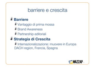 barriere e crescita
!   Barriere
  !   Vantaggio di prima mossa
  !   Brand Awareness
  !   Partnership editoriali
!   Strategia di Crescita
  !   Internazionalizzazione: muovere in Europa
  DACH region, Francia, Spagna



                                                  17
 