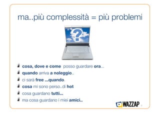 ma..più complessità = più problemi




!   cosa, dove e come posso guardare ora...
!   quando arriva a noleggio..
!   ci sarà free ...quando.
!   cosa mi sono perso..di hot
!   cosa guardano tutti... 
!   ma cosa guardano i miei amici..
                                               5
 