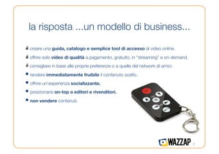 la risposta ...un modello di business...

!   creare una guida, catalogo e semplice tool di accesso al video online.
!   offrire solo video di qualità a pagamento, gratuito, in "streaming” e on-demand.
!   consigliare in base alle proprie preferenze o a quelle del network di amici.
•  rendere immediatamente fruibile il contenuto scelto.
•  offrire un'esperienza socializzante.
•  posizionarsi on-top a editori e rivenditori.
•  non vendere contenuti. 




                                                                                        6
 