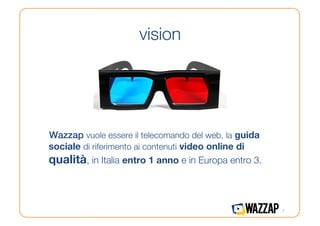 vision




Wazzap vuole essere il telecomando del web, la guida
sociale di riferimento ai contenuti video online di
qualità, in Italia entro 1 anno e in Europa entro 3.



                                                        7
 