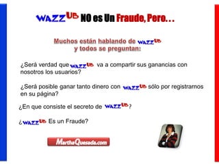 NO es Un Fraude, Pero. . .



¿Será verdad que WazzUb, va a compartir sus ganancias con
nosotros los usuarios?

¿Será posible ganar tanto dinero con WazzUb, sólo por registrarnos
en su página?

¿En que consiste el secreto de WazzUb ?

¿WazzUb Es un Fraude?
 