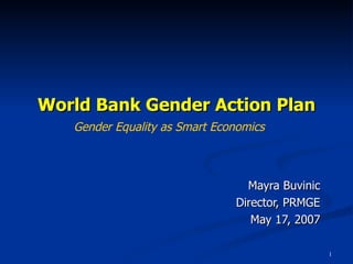 World Bank Gender Action Plan Mayra Buvinic Director, PRMGE May 17, 2007 Gender Equality as Smart Economics 