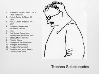 letras maiúsculas como, por exemplo: B – Moda; D – O tédio, eterno retorno; F – Construção em ferro; G – Exposições, Publicidade, Grandville; J – Baudelaire; K – Cidade de sonho e morada de sonho, Sonhos do futuro, Niilismo antropológico, Jung; N – Teoria do conhecimento, teoria do Progresso; X – Marx; Y – A fotografia...; 