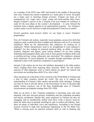 As a member of the WTO since 2007 and located in the middle of fast-growing
East Asia, Vietnam has earned a reputation as a smart place to invest. Its people
are a major asset in attracting foreign investors: Vietnam can boast of its
comparatively low wages and a large, young and hard-working labor force.
Despite Vietnam’s success so far, it remains to be seen whether its workforce is
ready for the next phase in the country’s development – to carry forward the
transition from a largely agrarian to an industrialized economy. Are Vietnam’s
workers ready to move from low to high tech production? From rice to robots?

Several questions need answers before we can begin to assess Vietnam’s
preparedness:

First, do Vietnam's job seekers, especially recent graduates, possess the skills that
employers seek, in particular those in higher tech industries such as IT or electrical
machinery? What are the characteristics that employers are looking for in
employees? Which characteristics need to be strengthened to meet employer’s
demands? Are they looking for practical technical skills, an ability to analyze
numbers, diagrams and figures, good writing abilities? Or are they seeking
leadership and managerial talent, team work or more general workplace skills such
as problem-solving, strong enthusiasm and motivation? Do employers demand
work experience of recent graduates for example through internships, and how
important is prior work experience compared to a good degree?

Second, if job seekers do not have the attributes demanded in the labor market,
what’s keeping them from acquiring these necessary skills? Are job seekers
unaware of what employers want or which schools are good? Are schools and
universities not teaching these skills? If so, why is that?

These questions are at the heart of new research at the World Bank in Vietnam and
a host of other countries around the world. The aim is to improve the
understanding of Vietnam’s labor market and possible skills shortages. Findings
can later be used to provide advice to the Government on how to develop high
quality human resources, one of the three breakthrough areas of Vietnam's
socioeconomic development strategy from 2011-2020.

What we do know is this: Vietnam's population is becoming more and more
educated, with near universal primary completion and fast expanding secondary
and tertiary enrollments. Despite this, many employers in Vietnam say they are
struggling with an insufficiently skilled work force. Little is known, however,
about the skills most in demand, including by type of worker and industry. Sure,
there are plenty of individual views and experiences: According to one foreign
investor involved in high tech mechanical engineering in Ho Chi Minh City,
“What is missing most are practical technical skills as well as thinking and
 