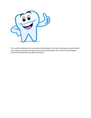 This is another Web Quest for my unit plan on dental health. I will use this web quest on the first day of 
my unit plan and my other web quest for the second and third day. This is also for my fourth grade 
classroom and hopefully my students will enjoy it. 

