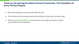 Thank you for joining the webinar Privacy Frameworks: The Foundation of
Every Privacy Program
1
● We will be starting a couple minutes after the hour
● This webinar will be recorded and the recording and slides sent out later today
● Please use the GoToWebinar control panel on the right hand side to submit
any questions for the speakers
 