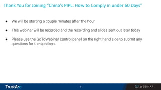 1
1
Thank You for Joining “China's PIPL: How to Comply in under 60 Days”
● We will be starting a couple minutes after the hour
● This webinar will be recorded and the recording and slides sent out later today
● Please use the GoToWebinar control panel on the right hand side to submit any
questions for the speakers
 