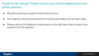 1
1
Thank You for Joining “Cookie consent was only the beginning of your
privacy journey”
● We will be starting a couple minutes after the hour
● This webinar will be recorded and the recording and slides sent out later today
● Please use the GoToWebinar control panel on the right hand side to submit any
questions for the speakers
 