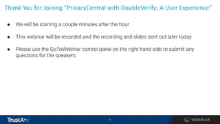 1
1
Thank You for Joining “PrivacyCentral with DoubleVerify: A User Experience”
● We will be starting a couple minutes after the hour
● This webinar will be recorded and the recording and slides sent out later today
● Please use the GoToWebinar control panel on the right hand side to submit any
questions for the speakers
 