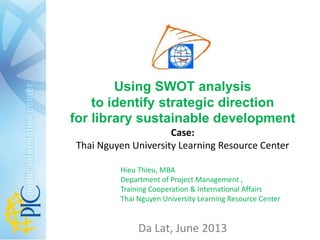 Using SWOT analysis
to identify strategic direction
for library sustainable development
Case:
Thai Nguyen University Learning Resource Center
Da Lat, June 2013
Hieu Thieu, MBA
Department for International Cooperation, Training
and Project Management
Thai Nguyen University Learning Resource Center
 